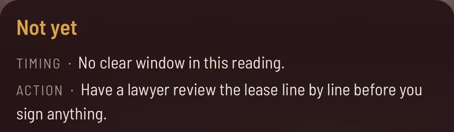 The answer in the app. Not yet. Timing: no clear window in this reading. Action: have a lawyer review the lease line by line before you sign anything.